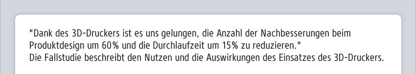 "Dank des 3D-Druckers ist es uns gelungen, die Anzahl der Nachbesserungen beim Produktdesign um 60% und die Durchlaufzeit um 15% zu reduzieren." Die Fallstudie beschreibt den Nutzen und die Auswirkungen des Einsatzes des 3D-Druckers.