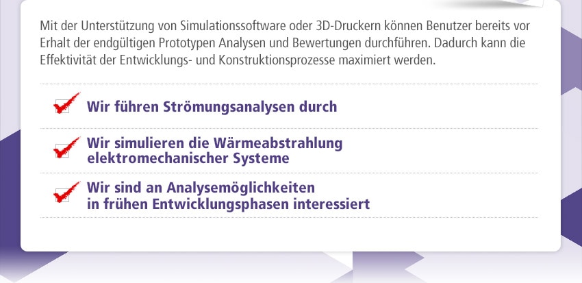 Mit der Unterstützung von Simulationssoftware oder 3D-Druckern können Benutzer bereits vor Erhalt der endgültigen Prototypen Analysen und Bewertungen durchführen. Dadurch kann die Effektivität der Entwicklungs- und Konstruktionsprozesse maximiert werden. Wir führen Strömungsanalysen durch / Wir simulieren die Wärmeabstrahlung elektromechanischer Systeme / Wir sind an Analysemöglichkeiten in frühen Entwicklungsphasen interessiert 
