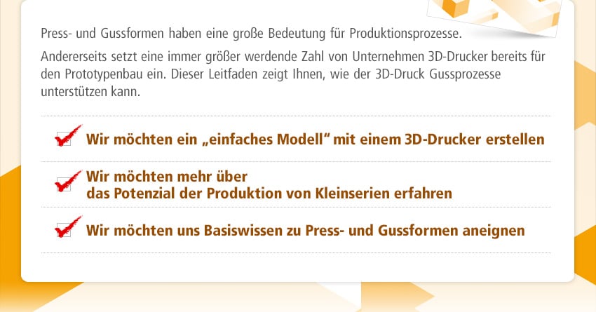 Press- und Gussformen haben eine große Bedeutung für Produktionsprozesse. Andererseits setzt eine immer größer werdende Zahl von Unternehmen 3D-Drucker bereits für den Prototypenbau ein. Dieser Leitfaden zeigt Ihnen, wie der 3D-Druck Gussprozesse unterstützen kann. Wir möchten ein „einfaches Modell“ mit einem 3D-Drucker erstellen / Wir möchten mehr über das Potenzial der Produktion von Kleinserien erfahren / Wir möchten uns Basiswissen zu Press- und Gussformen aneignen