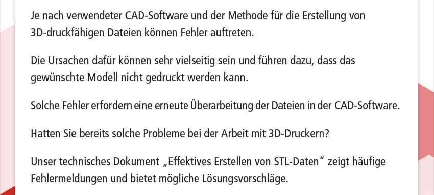 Je nach verwendeter CAD-Software und der Methode für die Erstellung von 3D-druckfähigen Dateien können Fehler auftreten. Die Ursachen dafür können sehr vielseitig sein und führen dazu, dass das gewünschte Modell nicht gedruckt werden kann. Solche Fehler erfordern eine erneute Überarbeitung der Dateien in der CAD-Software. Hatten Sie bereits solche Probleme bei der Arbeit mit 3D-Druckern? Unser technisches Dokument „Effektives Erstellen von STL-Daten“ zeigt häufige Fehlermeldungen und bietet mögliche Lösungsvorschläge.