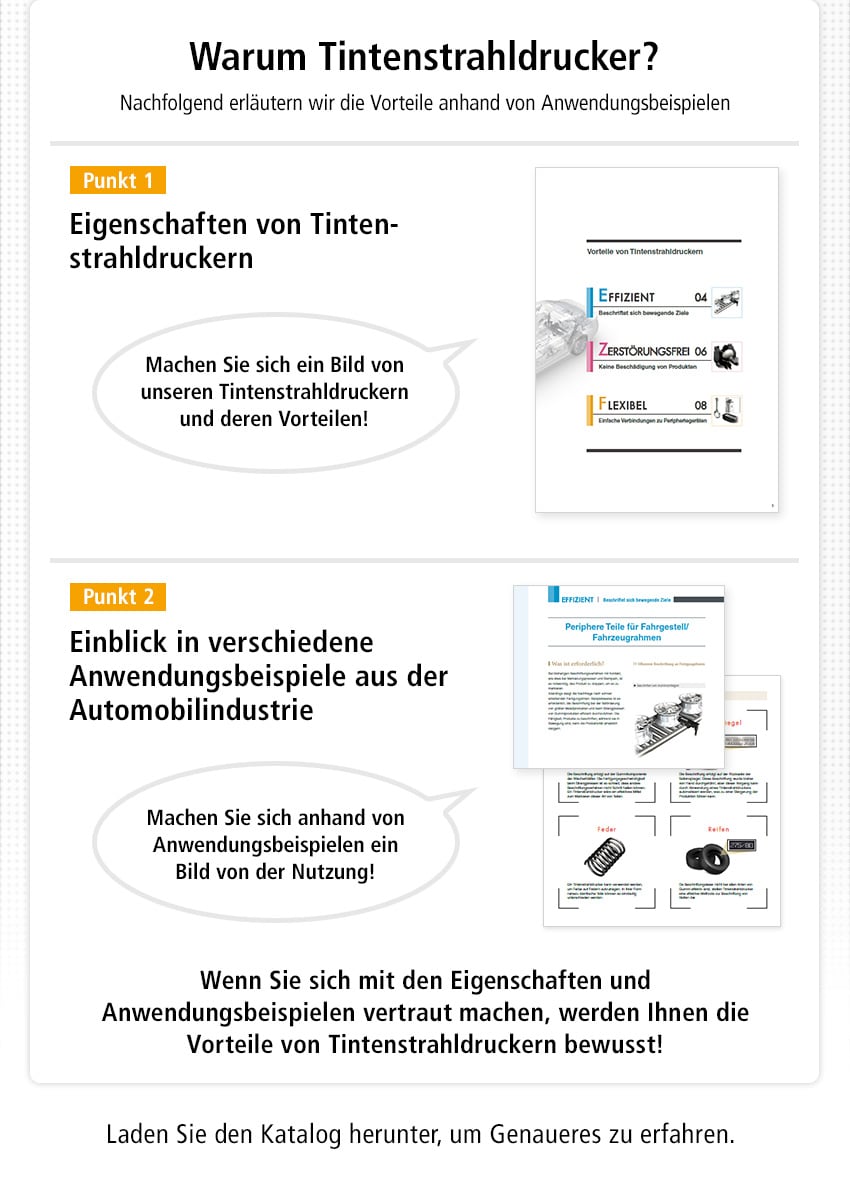 Warum Tintenstrahldrucker? Nachfolgend erläutern wir die Vorteile anhand von Anwendungsbeispielen / [Punkt 1] Eigenschaften von Tintenstrahldruckern, Machen Sie sich ein Bild von unseren Tintenstrahldruckern und deren Vorteilen! / [Punkt 2] Einblick in verschiedene Anwendungsbeispiele aus der Automobilindustrie, Machen Sie sich anhand von Anwendungsbeispielen ein Bild von der Nutzung! / Wenn Sie sich mit den Eigenschaften und Anwendungsbeispielen vertraut machen, werden Ihnen die Vorteile von Tintenstrahldruckern bewusst! / Laden Sie den Katalog herunter, um Genaueres zu erfahren.