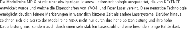 Die Modellreihe MD-X ist mit einer einzigartigen Laseroszillationstechnologie ausgestattet, die von KEYENCE entwickelt wurde und welche die Eigenschaften von YVO4- und Faser-Laser vereint. Diese neuartige Technologie ermöglicht deutlich feinere Markierungen in wesentlich kürzerer Zeit als andere Lasersysteme. Darüber hinaus zeichnen sich die Geräte der Modellreihe MD-X nicht nur durch ihre hohe Spitzenleistung und ihre hohe Dauerleistung aus, sondern auch durch einen sehr stabilen Laserstrahl und eine besonders lange Haltbarkeit.