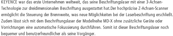 KEYENCE war das erste Unternehmen weltweit, das seine Beschriftungslaser mit einer 3-Achsen-Technologie zur dreidimensionalen Beschriftung ausgestattet hat.Der hochpräzise Z-Achsen-Scanner ermöglicht die Steuerung der Brennweite, was neue Möglichkeiten bei der Laserbeschriftung erschließt. Zudem lässt sich mit dem Beschriftungslaser der Modellreihe MD-X ohne zusätzliche Geräte oder Vorrichtungen eine automatische Fokussierung durchführen. Somit ist dieser Beschriftungslaser noch bequemer und benutzerfreundlicher als seine Vorgänger.