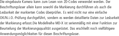 Die eingebaute Kamera kann zum Lesen von 2D-Codes verwendet werden. Der Beschriftungslaser allein kann sowohl die Markierung durchführen als auch die Lesbarkeit der markierten Codes überprüfen. Es wird nicht nur eine einfache OK/N.i.O.-Prüfung durchgeführt, sondern es werden detaillierte Daten zur Lesbarkeit der Markierung erfasst.Die Modellreihe MD-X ist serienmäßig mit einer Funktion zur Beurteilung der Markierungsqualität ausgerüstet. Das erschließt noch vielfältigere Anwendungsmöglichkeiten für diesen Beschriftungslaser.
