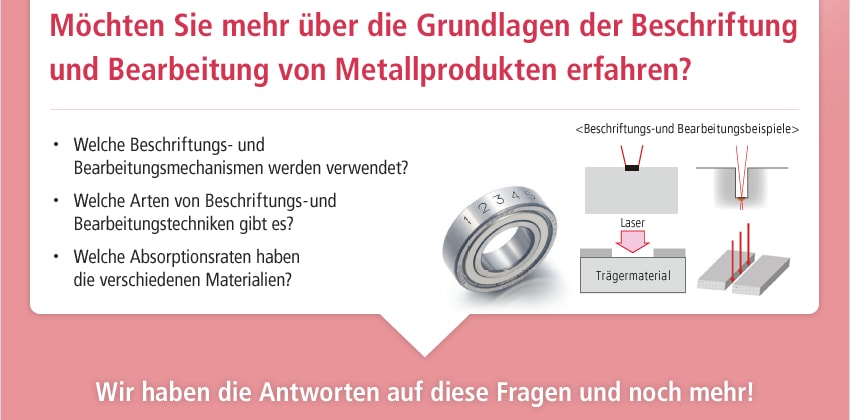 Möchten Sie mehr über die Grundlagen der Beschriftung und Bearbeitung von Metallprodukten erfahren? / Welche Beschriftungs- und Bearbeitungsmechanismen werden verwendet? Welche Arten von Beschriftungs- und Bearbeitungstechniken gibt es? Welche Absorptionsraten haben die verschiedenen Materialien? / <Beschriftungs-und Bearbeitungsbeispiele> / Wir haben die Antworten auf diese Fragen und noch mehr!