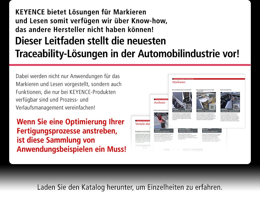 KEYENCE bietet Lösungen für Markieren und Lesen somit verfügen wir über Know-how, das andere Hersteller nicht haben können! Dieser Leitfaden stellt die neuesten Traceability-Lösungen in der Automobilindustrie vor! Dabei werden nicht nur Anwendungen für das Markieren und Lesen vorgestellt, sondern auch Funktionen, die nur bei KEYENCE-Produkten verfügbar sind und Prozess- und Verlaufsmanagement vereinfachen! Wenn Sie eine Optimierung Ihrer Fertigungsprozesse anstreben, ist diese Sammlung von Anwendungsbeispielen ein Muss! Laden Sie den Katalog herunter, um Einzelheiten zu erfahren.